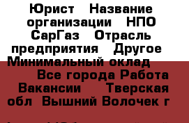 Юрист › Название организации ­ НПО СарГаз › Отрасль предприятия ­ Другое › Минимальный оклад ­ 15 000 - Все города Работа » Вакансии   . Тверская обл.,Вышний Волочек г.